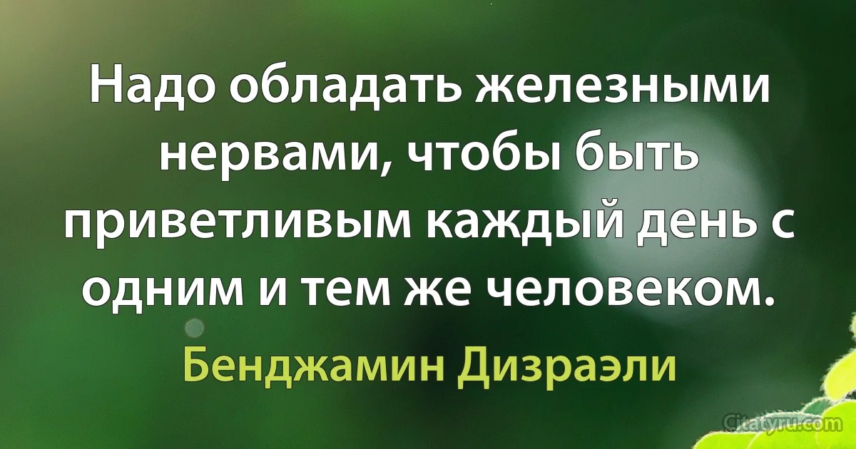 Надо обладать железными нервами, чтобы быть приветливым каждый день с одним и тем же человеком. (Бенджамин Дизраэли)