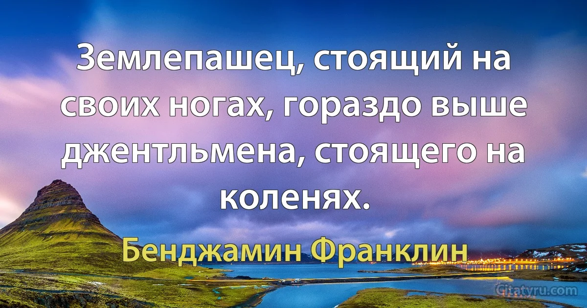 Землепашец, стоящий на своих ногах, гораздо выше джентльмена, стоящего на коленях. (Бенджамин Франклин)