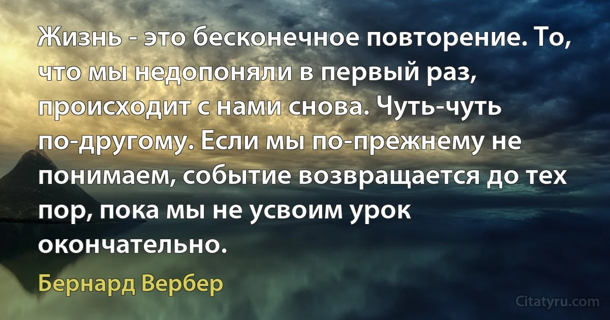 Жизнь - это бесконечное повторение. То, что мы недопоняли в первый раз, происходит с нами снова. Чуть-чуть по-другому. Если мы по-прежнему не понимаем, событие возвращается до тех пор, пока мы не усвоим урок окончательно. (Бернард Вербер)