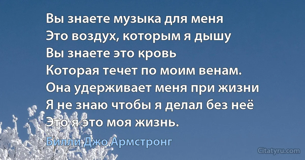 Вы знаете музыка для меня 
Это воздух, которым я дышу 
Вы знаете это кровь
Которая течет по моим венам. 
Она удерживает меня при жизни 
Я не знаю чтобы я делал без неё
Это я это моя жизнь. (Билли Джо Армстронг)