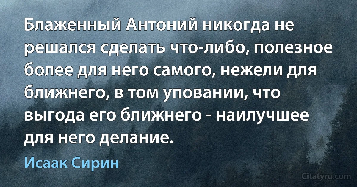 Блаженный Антоний никогда не решался сделать что-либо, полезное более для него самого, нежели для ближнего, в том уповании, что выгода его ближнего - наилучшее для него делание. (Исаак Сирин)