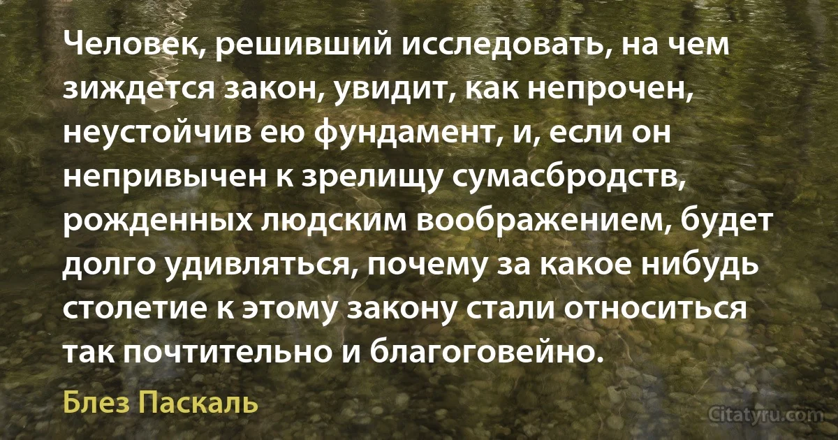 Человек, решивший исследовать, на чем зиждется закон, увидит, как непрочен, неустойчив ею фундамент, и, если он непривычен к зрелищу сумасбродств, рожденных людским воображением, будет долго удивляться, почему за какое нибудь столетие к этому закону стали относиться так почтительно и благоговейно. (Блез Паскаль)