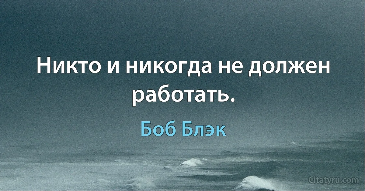 Никто и никогда не должен работать. (Боб Блэк)