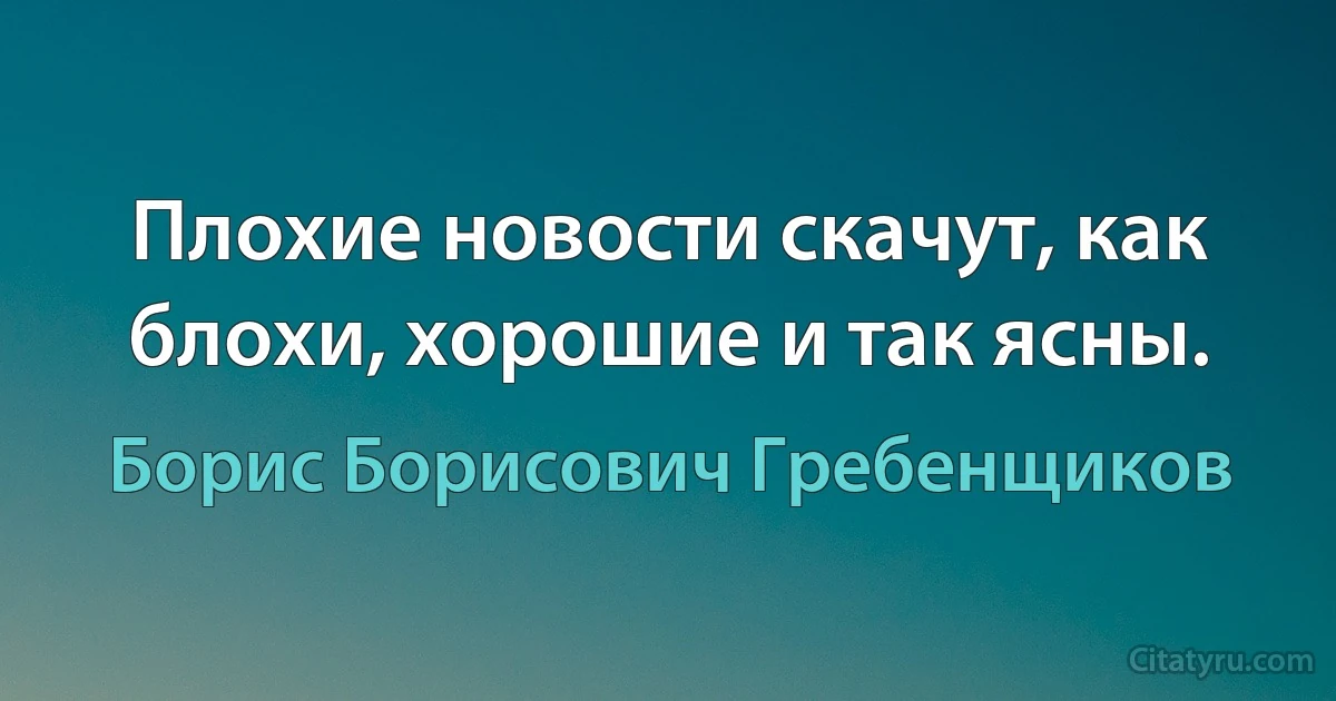 Плохие новости скачут, как блохи, хорошие и так ясны. (Борис Борисович Гребенщиков)