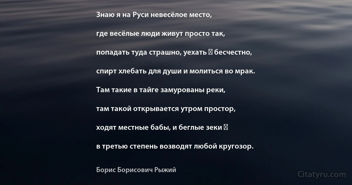 Знаю я на Руси невесёлое место,

где весёлые люди живут просто так,

попадать туда страшно, уехать ― бесчестно,

спирт хлебать для души и молиться во мрак.

Там такие в тайге замурованы реки,

там такой открывается утром простор,

ходят местные бабы, и беглые зеки ―

в третью степень возводят любой кругозор. (Борис Борисович Рыжий)