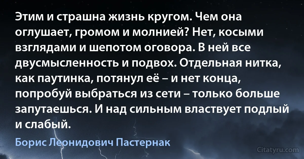 Этим и страшна жизнь кругом. Чем она оглушает, громом и молнией? Нет, косыми взглядами и шепотом оговора. В ней все двусмысленность и подвох. Отдельная нитка, как паутинка, потянул её – и нет конца, попробуй выбраться из сети – только больше запутаешься. И над сильным властвует подлый и слабый. (Борис Леонидович Пастернак)