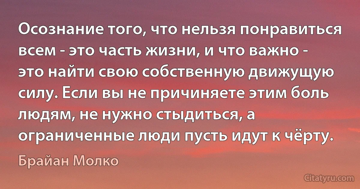 Осознание того, что нельзя понравиться всем - это часть жизни, и что важно - это найти свою собственную движущую силу. Если вы не причиняете этим боль людям, не нужно стыдиться, а ограниченные люди пусть идут к чёрту. (Брайан Молко)