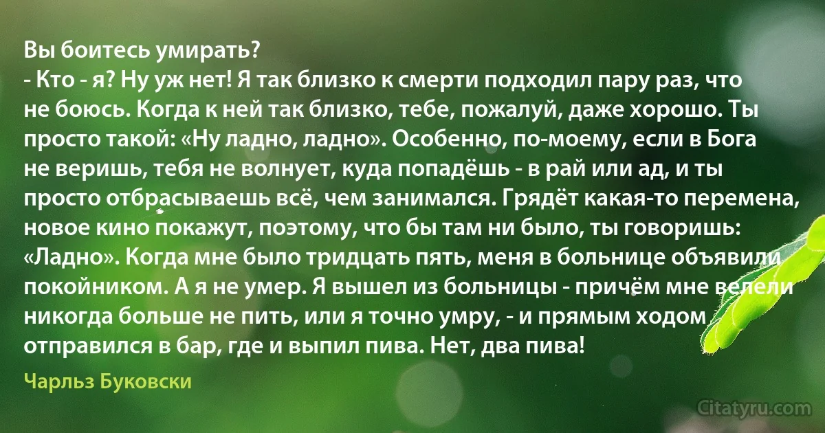 Вы боитесь умирать?
- Кто - я? Ну уж нет! Я так близко к смерти подходил пару раз, что не боюсь. Когда к ней так близко, тебе, пожалуй, даже хорошо. Ты просто такой: «Ну ладно, ладно». Особенно, по-моему, если в Бога не веришь, тебя не волнует, куда попадёшь - в рай или ад, и ты просто отбрасываешь всё, чем занимался. Грядёт какая-то перемена, новое кино покажут, поэтому, что бы там ни было, ты говоришь: «Ладно». Когда мне было тридцать пять, меня в больнице объявили покойником. А я не умер. Я вышел из больницы - причём мне велели никогда больше не пить, или я точно умру, - и прямым ходом отправился в бар, где и выпил пива. Нет, два пива! (Чарльз Буковски)