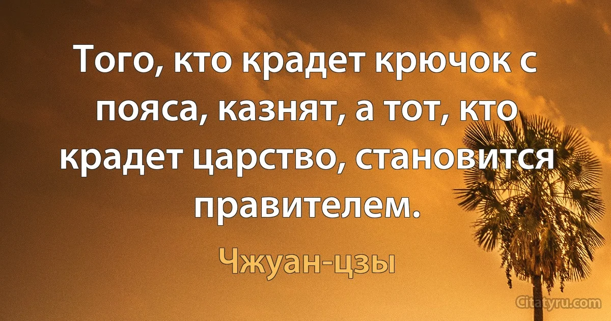 Того, кто крадет крючок с пояса, казнят, а тот, кто крадет царство, становится правителем. (Чжуан-цзы)