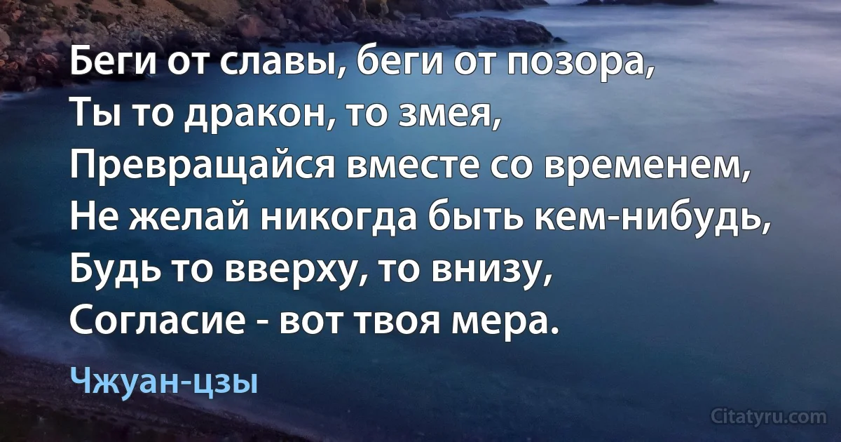 Беги от славы, беги от позора,
Ты то дракон, то змея,
Превращайся вместе со временем,
Не желай никогда быть кем-нибудь,
Будь то вверху, то внизу,
Согласие - вот твоя мера. (Чжуан-цзы)