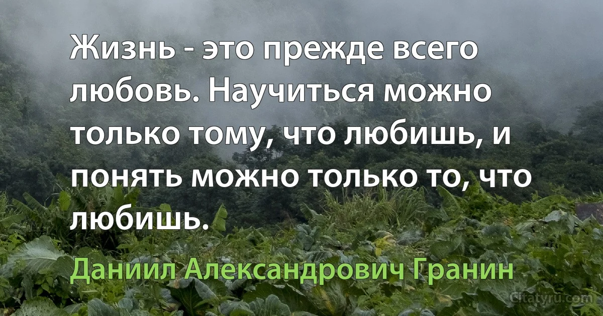 Жизнь - это прежде всего любовь. Научиться можно только тому, что любишь, и понять можно только то, что любишь. (Даниил Александрович Гранин)