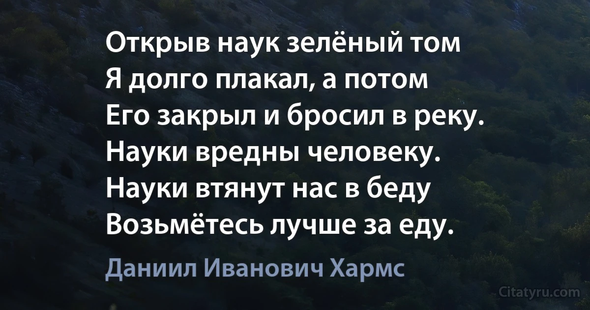 Открыв наук зелёный том 
Я долго плакал, а потом 
Его закрыл и бросил в реку. 
Науки вредны человеку. 
Науки втянут нас в беду 
Возьмётесь лучше за еду. (Даниил Иванович Хармс)