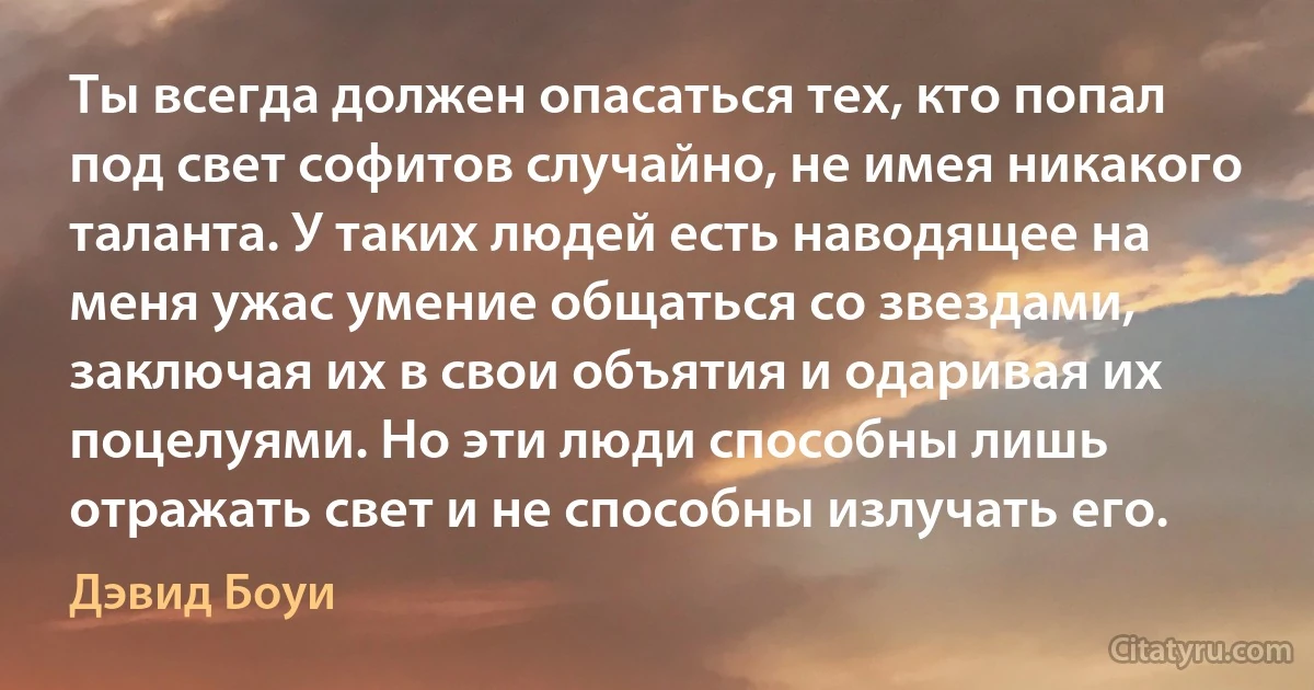 Ты всегда должен опасаться тех, кто попал под свет софитов случайно, не имея никакого таланта. У таких людей есть наводящее на меня ужас умение общаться со звездами, заключая их в свои объятия и одаривая их поцелуями. Но эти люди способны лишь отражать свет и не способны излучать его. (Дэвид Боуи)