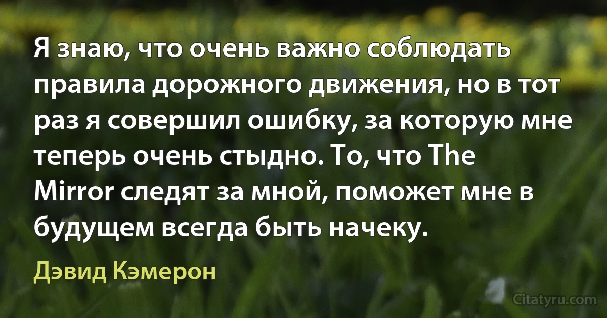 Я знаю, что очень важно соблюдать правила дорожного движения, но в тот раз я совершил ошибку, за которую мне теперь очень стыдно. То, что The Mirror следят за мной, поможет мне в будущем всегда быть начеку. (Дэвид Кэмерон)