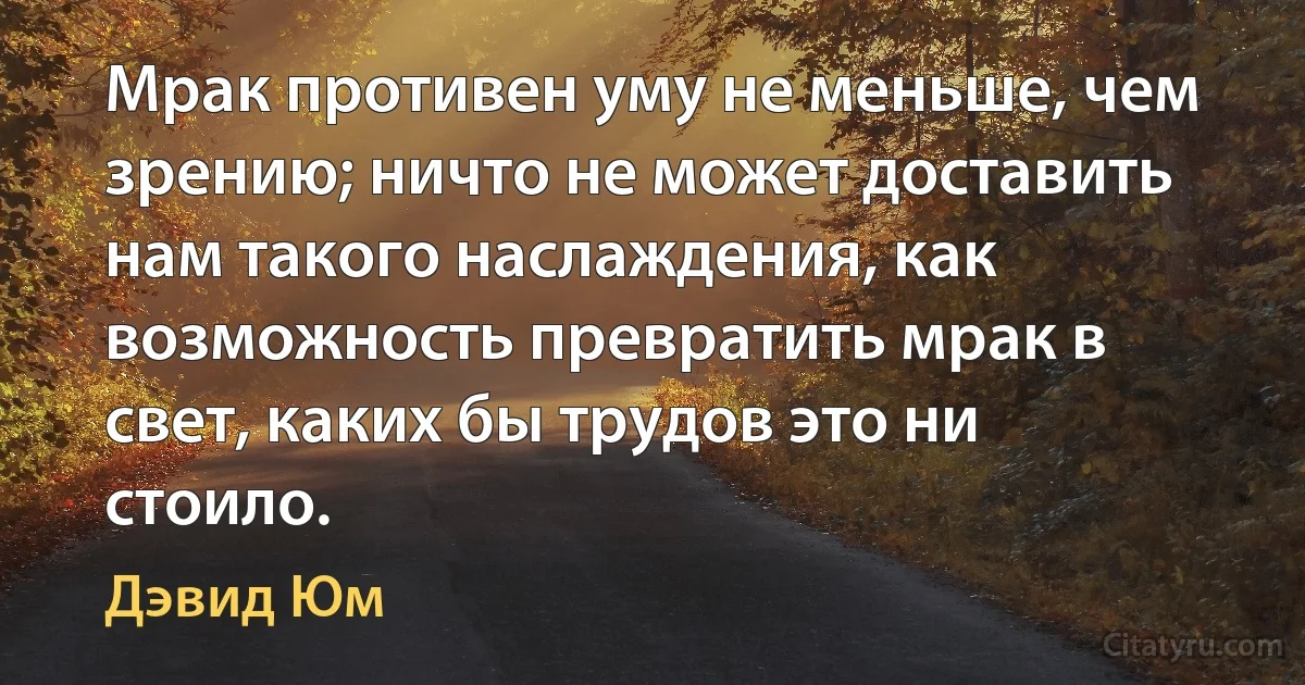 Мрак противен уму не меньше, чем зрению; ничто не может доставить нам такого наслаждения, как возможность превратить мрак в свет, каких бы трудов это ни стоило. (Дэвид Юм)