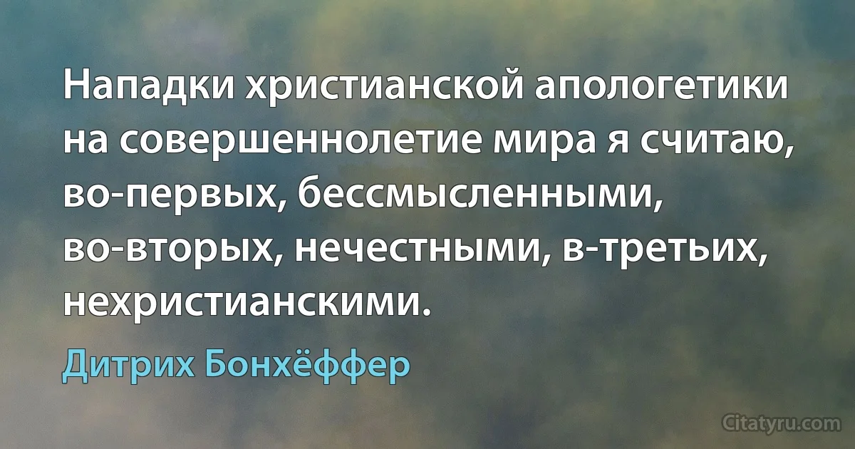 Нападки христианской апологетики на совершеннолетие мира я считаю, во-первых, бессмысленными, во-вторых, нечестными, в-третьих, нехристианскими. (Дитрих Бонхёффер)