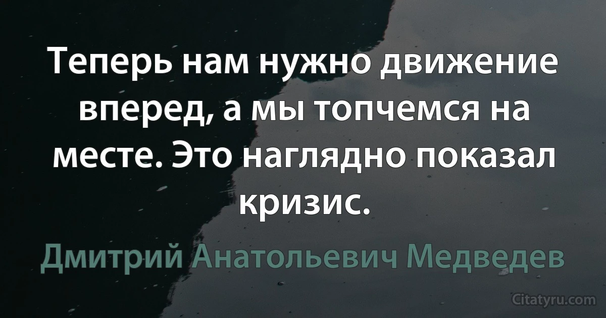 Теперь нам нужно движение вперед, а мы топчемся на месте. Это наглядно показал кризис. (Дмитрий Анатольевич Медведев)