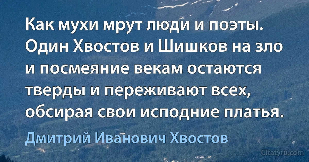 Как мухи мрут люди и поэты. Один Хвостов и Шишков на зло и посмеяние векам остаются тверды и переживают всех, обсирая свои исподние платья. (Дмитрий Иванович Хвостов)