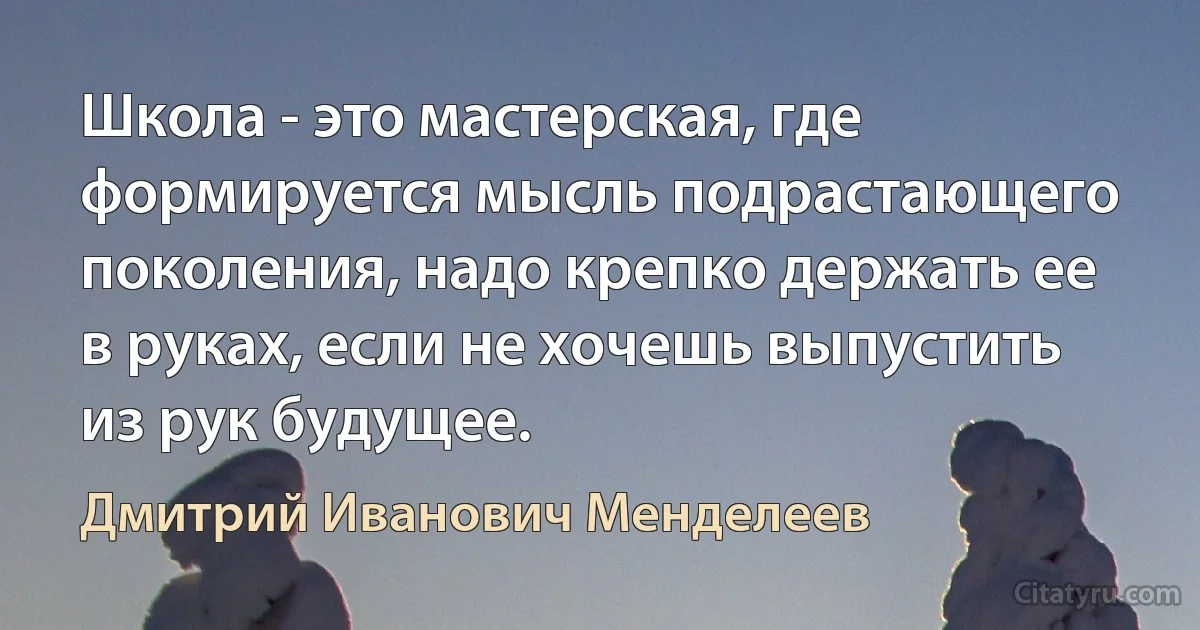 Школа - это мастерская, где формируется мысль подрастающего поколения, надо крепко держать ее в руках, если не хочешь выпустить из рук будущее. (Дмитрий Иванович Менделеев)