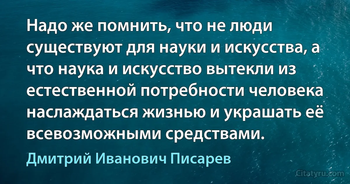 Надо же помнить, что не люди существуют для науки и искусства, а что наука и искусство вытекли из естественной потребности человека наслаждаться жизнью и украшать её всевозможными средствами. (Дмитрий Иванович Писарев)