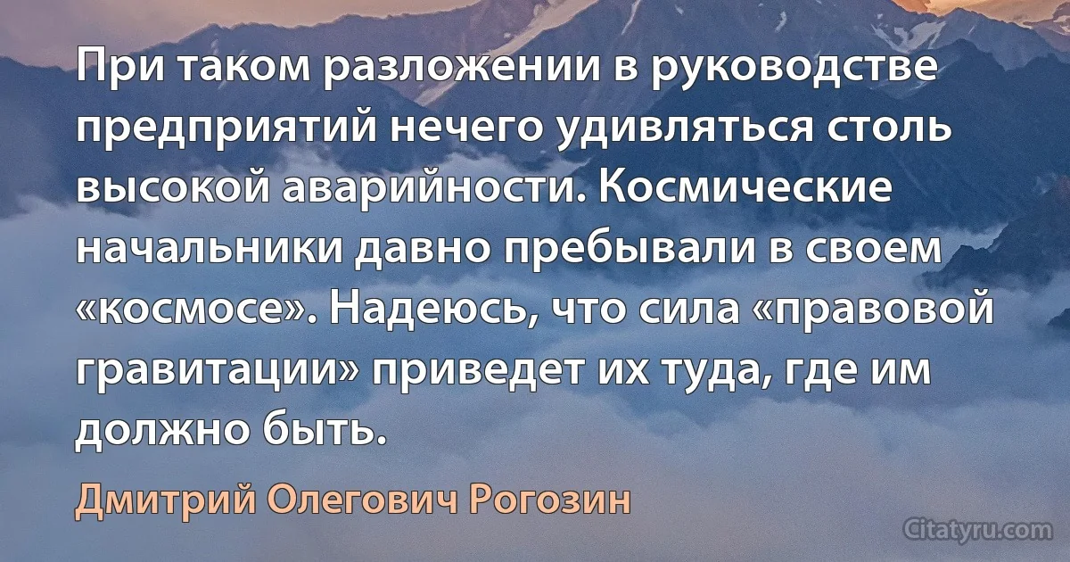 При таком разложении в руководстве предприятий нечего удивляться столь высокой аварийности. Космические начальники давно пребывали в своем «космосе». Надеюсь, что сила «правовой гравитации» приведет их туда, где им должно быть. (Дмитрий Олегович Рогозин)