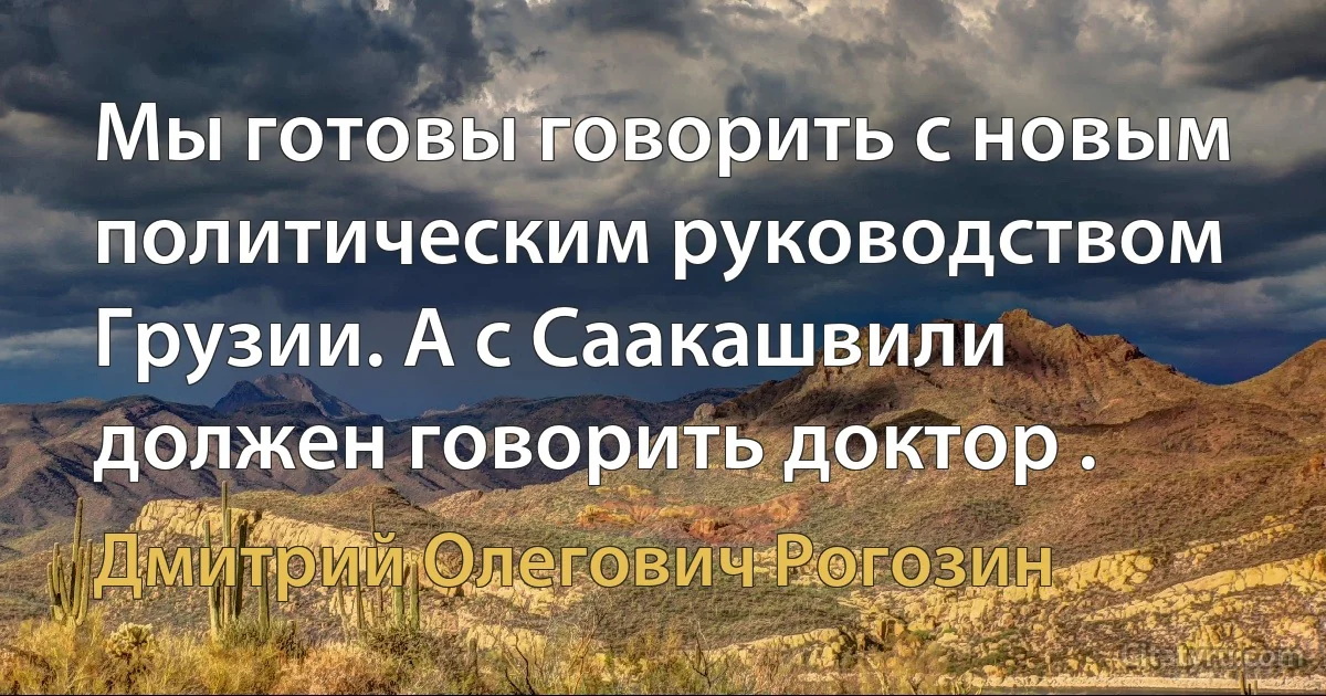 Мы готовы говорить с новым политическим руководством Грузии. А с Саакашвили должен говорить доктор . (Дмитрий Олегович Рогозин)