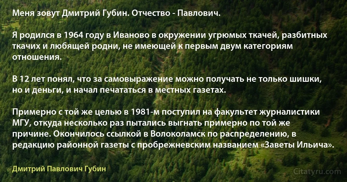 Меня зовут Дмитрий Губин. Отчество - Павлович.

Я родился в 1964 году в Иваново в окружении угрюмых ткачей, разбитных ткачих и любящей родни, не имеющей к первым двум категориям отношения.

В 12 лет понял, что за самовыражение можно получать не только шишки, но и деньги, и начал печататься в местных газетах.

Примерно с той же целью в 1981-м поступил на факультет журналистики МГУ, откуда несколько раз пытались выгнать примерно по той же причине. Окончилось ссылкой в Волоколамск по распределению, в редакцию районной газеты с пробрежневским названием «Заветы Ильича». (Дмитрий Павлович Губин)