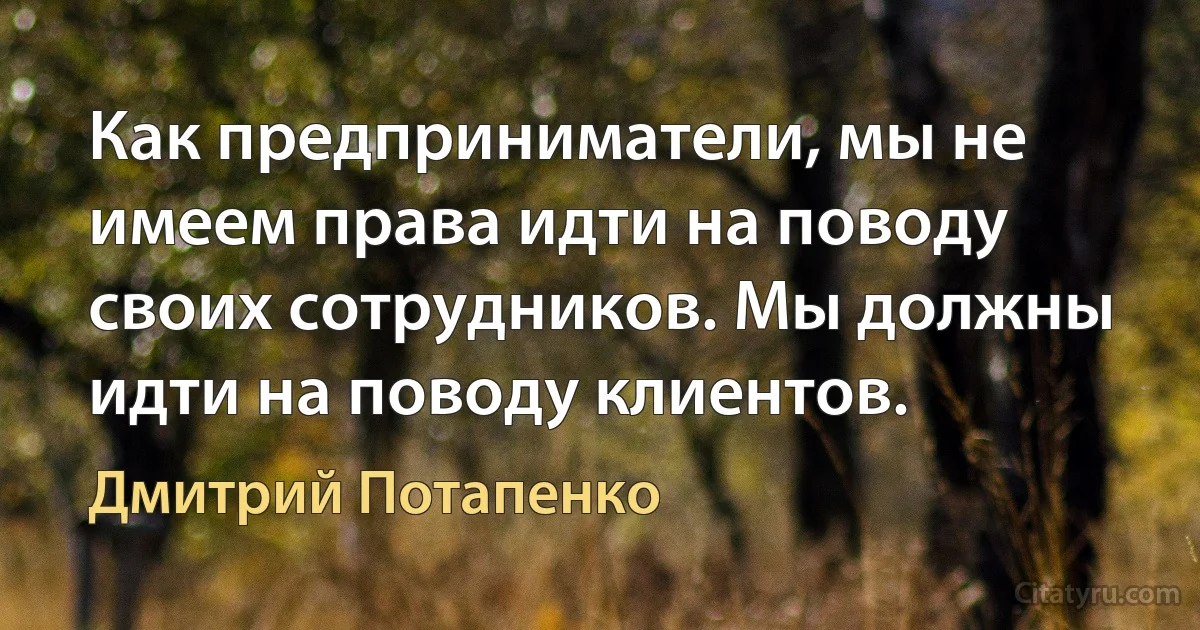 Как предприниматели, мы не имеем права идти на поводу своих сотрудников. Мы должны идти на поводу клиентов. (Дмитрий Потапенко)