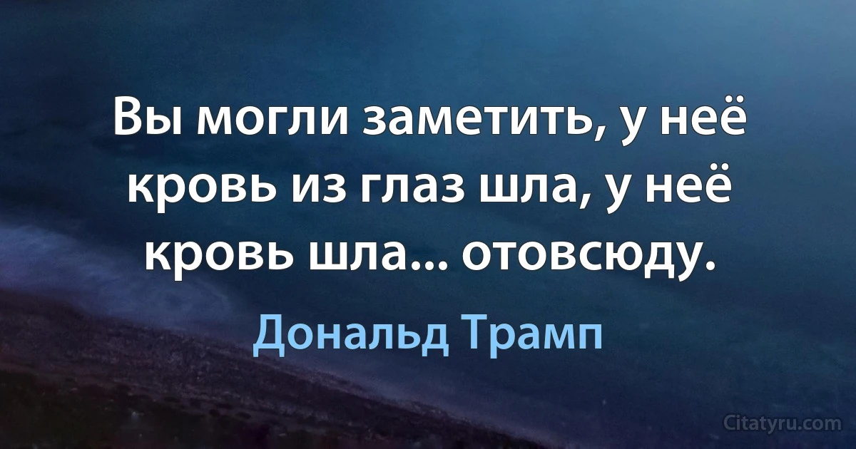 Вы могли заметить, у неё кровь из глаз шла, у неё кровь шла... отовсюду. (Дональд Трамп)