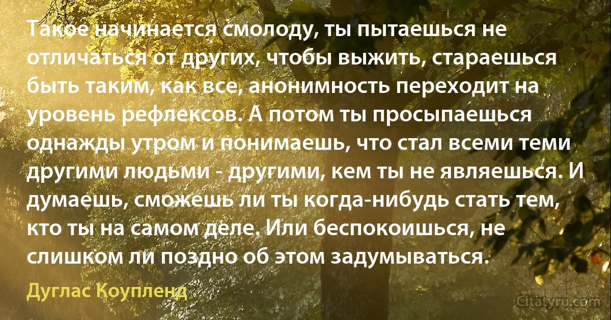 Такое начинается смолоду, ты пытаешься не отличаться от других, чтобы выжить, стараешься быть таким, как все, анонимность переходит на уровень рефлексов. А потом ты просыпаешься однажды утром и понимаешь, что стал всеми теми другими людьми - другими, кем ты не являешься. И думаешь, сможешь ли ты когда-нибудь стать тем, кто ты на самом деле. Или беспокоишься, не слишком ли поздно об этом задумываться. (Дуглас Коупленд)