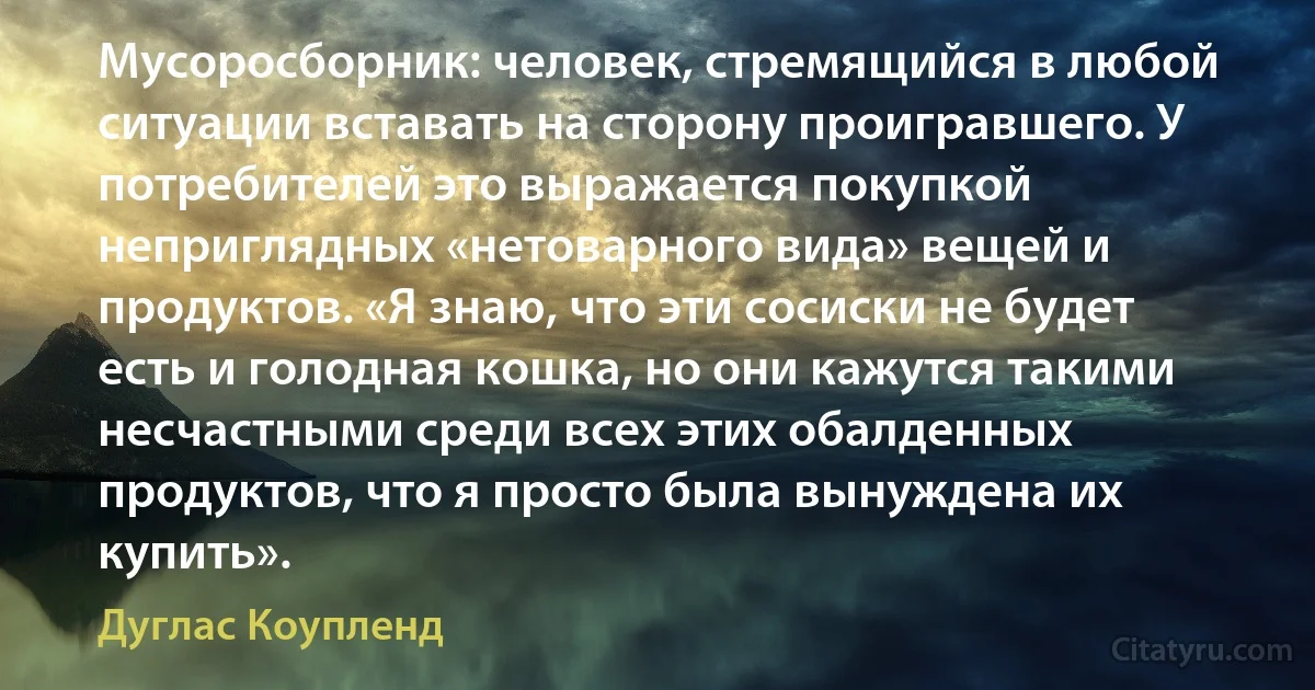 Мусоросборник: человек, стремящийся в любой ситуации вставать на сторону проигравшего. У потребителей это выражается покупкой неприглядных «нетоварного вида» вещей и продуктов. «Я знаю, что эти сосиски не будет есть и голодная кошка, но они кажутся такими несчастными среди всех этих обалденных продуктов, что я просто была вынуждена их купить». (Дуглас Коупленд)