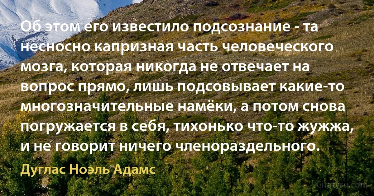 Об этом его известило подсознание - та несносно капризная часть человеческого мозга, которая никогда не отвечает на вопрос прямо, лишь подсовывает какие-то многозначительные намёки, а потом снова погружается в себя, тихонько что-то жужжа, и не говорит ничего членораздельного. (Дуглас Ноэль Адамс)