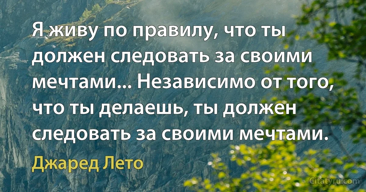 Я живу по правилу, что ты должен следовать за своими мечтами... Независимо от того, что ты делаешь, ты должен следовать за своими мечтами. (Джаред Лето)