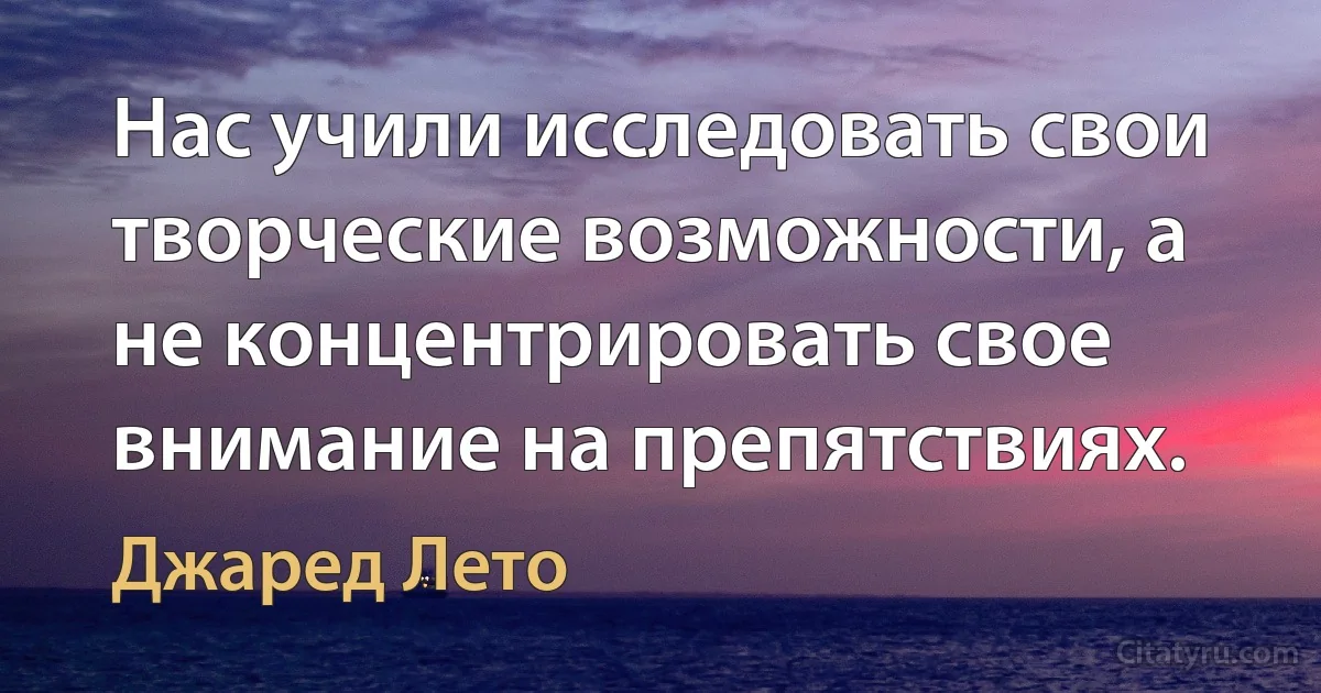 Нас учили исследовать свои творческие возможности, а не концентрировать свое внимание на препятствиях. (Джаред Лето)