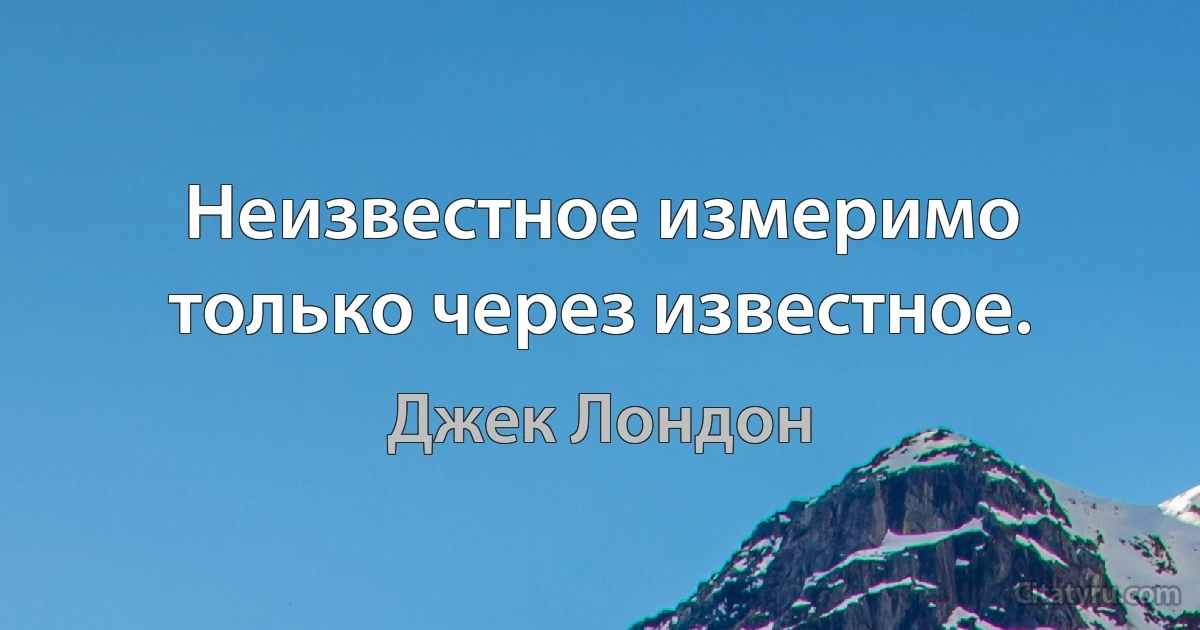 Неизвестное измеримо только через известное. (Джек Лондон)