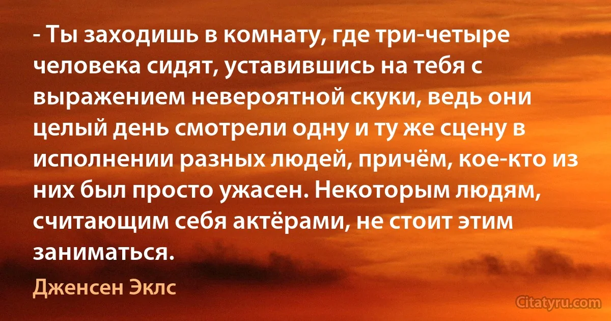 - Ты заходишь в комнату, где три-четыре человека сидят, уставившись на тебя с выражением невероятной скуки, ведь они целый день смотрели одну и ту же сцену в исполнении разных людей, причём, кое-кто из них был просто ужасен. Некоторым людям, считающим себя актёрами, не стоит этим заниматься. (Дженсен Эклс)