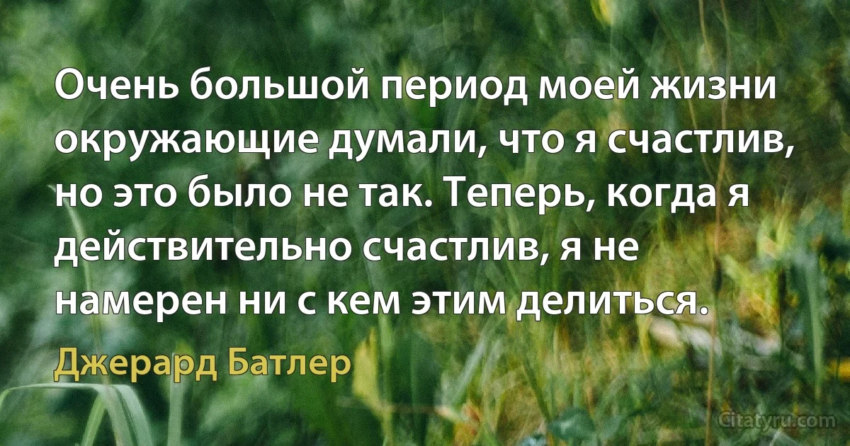 Очень большой период моей жизни окружающие думали, что я счастлив, но это было не так. Теперь, когда я действительно счастлив, я не намерен ни с кем этим делиться. (Джерард Батлер)