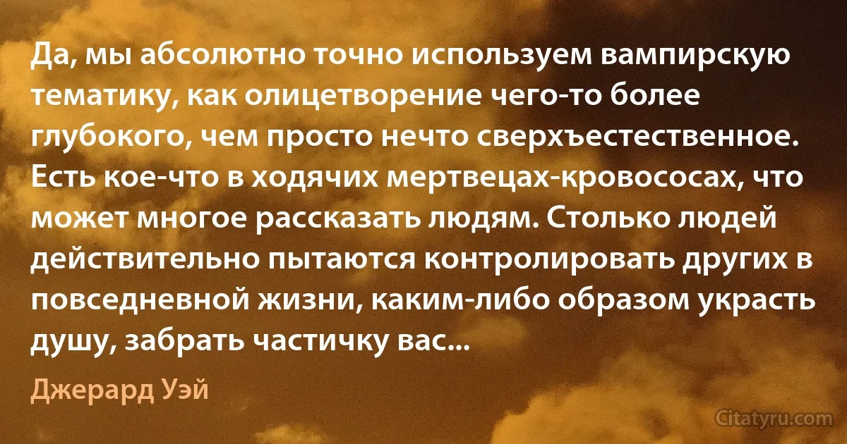 Да, мы абсолютно точно используем вампирскую тематику, как олицетворение чего-то более глубокого, чем просто нечто сверхъестественное. Есть кое-что в ходячих мертвецах-кровососах, что может многое рассказать людям. Столько людей действительно пытаются контролировать других в повседневной жизни, каким-либо образом украсть душу, забрать частичку вас... (Джерард Уэй)