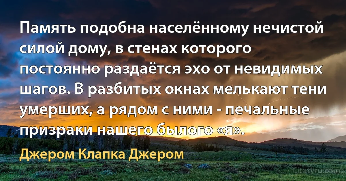 Память подобна населённому нечистой силой дому, в стенах которого постоянно раздаётся эхо от невидимых шагов. В разбитых окнах мелькают тени умерших, а рядом с ними - печальные призраки нашего былого «я». (Джером Клапка Джером)