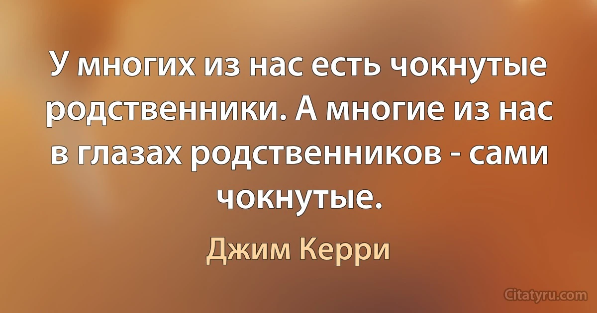 У многих из нас есть чокнутые родственники. А многие из нас в глазах родственников - сами чокнутые. (Джим Керри)