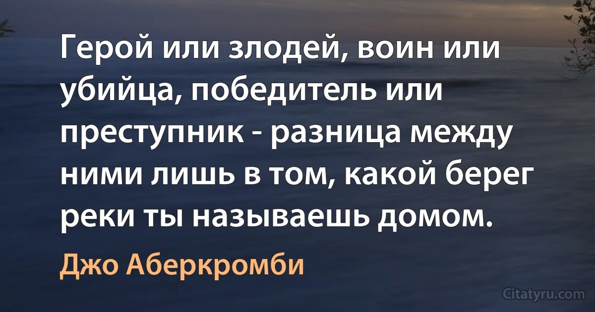 Герой или злодей, воин или убийца, победитель или преступник - разница между ними лишь в том, какой берег реки ты называешь домом. (Джо Аберкромби)