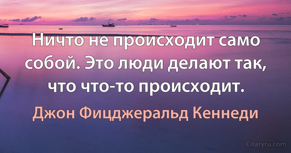 Ничто не происходит само собой. Это люди делают так, что что-то происходит. (Джон Фицджеральд Кеннеди)