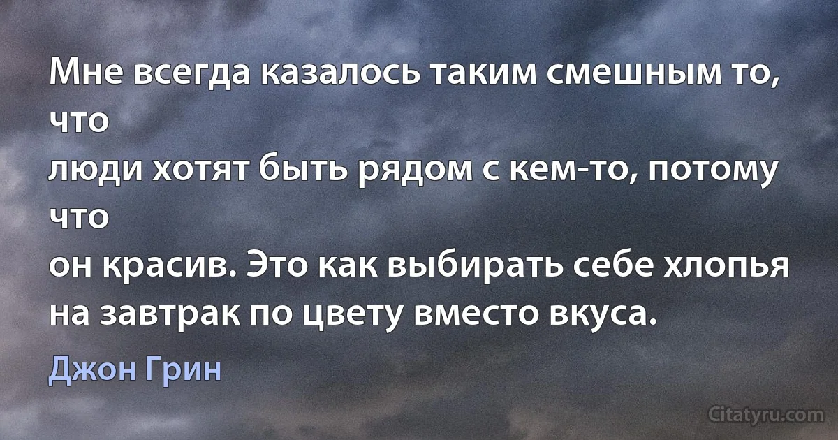 Мне всегда казалось таким смешным то, что
люди хотят быть рядом с кем-то, потому что
он красив. Это как выбирать себе хлопья на завтрак по цвету вместо вкуса. (Джон Грин)