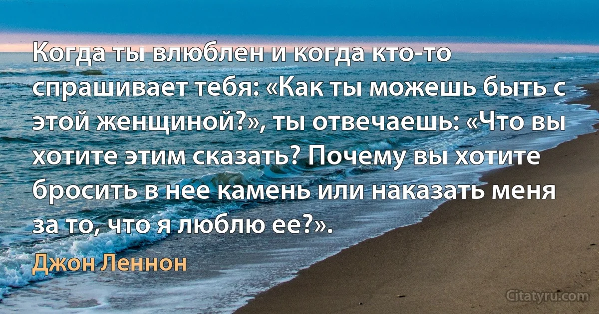 Когда ты влюблен и когда кто-то спрашивает тебя: «Как ты можешь быть с этой женщиной?», ты отвечаешь: «Что вы хотите этим сказать? Почему вы хотите бросить в нее камень или наказать меня за то, что я люблю ее?». (Джон Леннон)