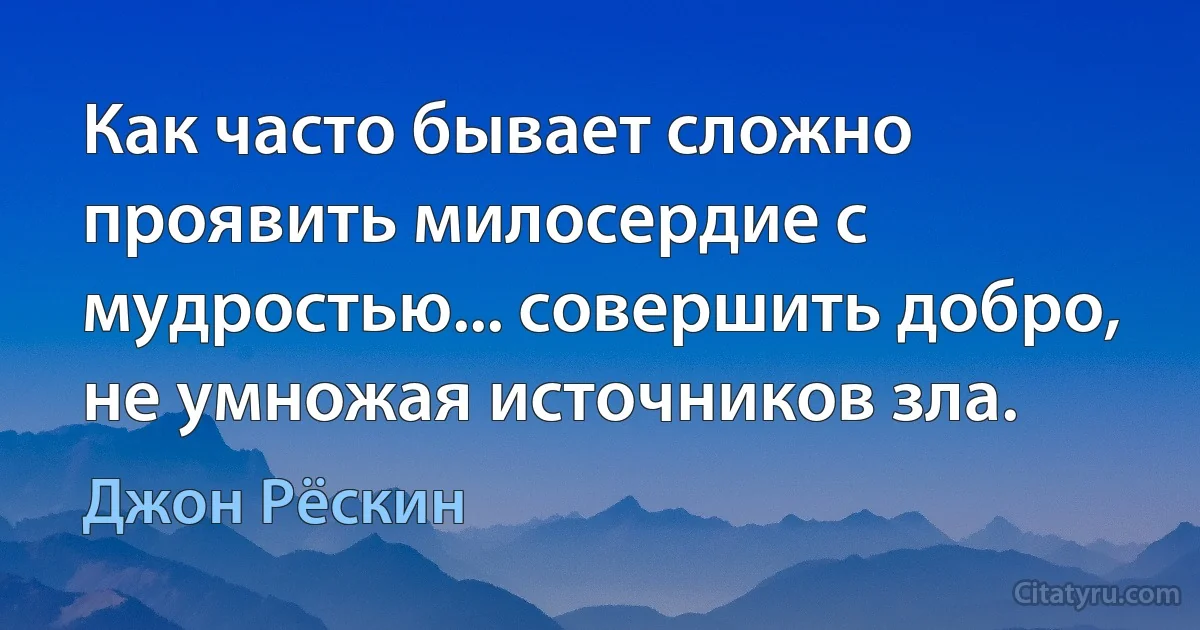 Как часто бывает сложно проявить милосердие с мудростью... совершить добро, не умножая источников зла. (Джон Рёскин)