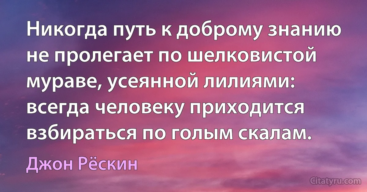 Никогда путь к доброму знанию не пролегает по шелковистой мураве, усеянной лилиями: всегда человеку приходится взбираться по голым скалам. (Джон Рёскин)