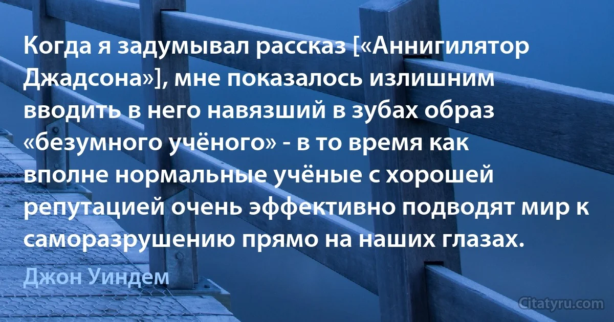 Когда я задумывал рассказ [«Аннигилятор Джадсона»], мне показалось излишним вводить в него навязший в зубах образ «безумного учёного» - в то время как вполне нормальные учёные с хорошей репутацией очень эффективно подводят мир к саморазрушению прямо на наших глазах. (Джон Уиндем)