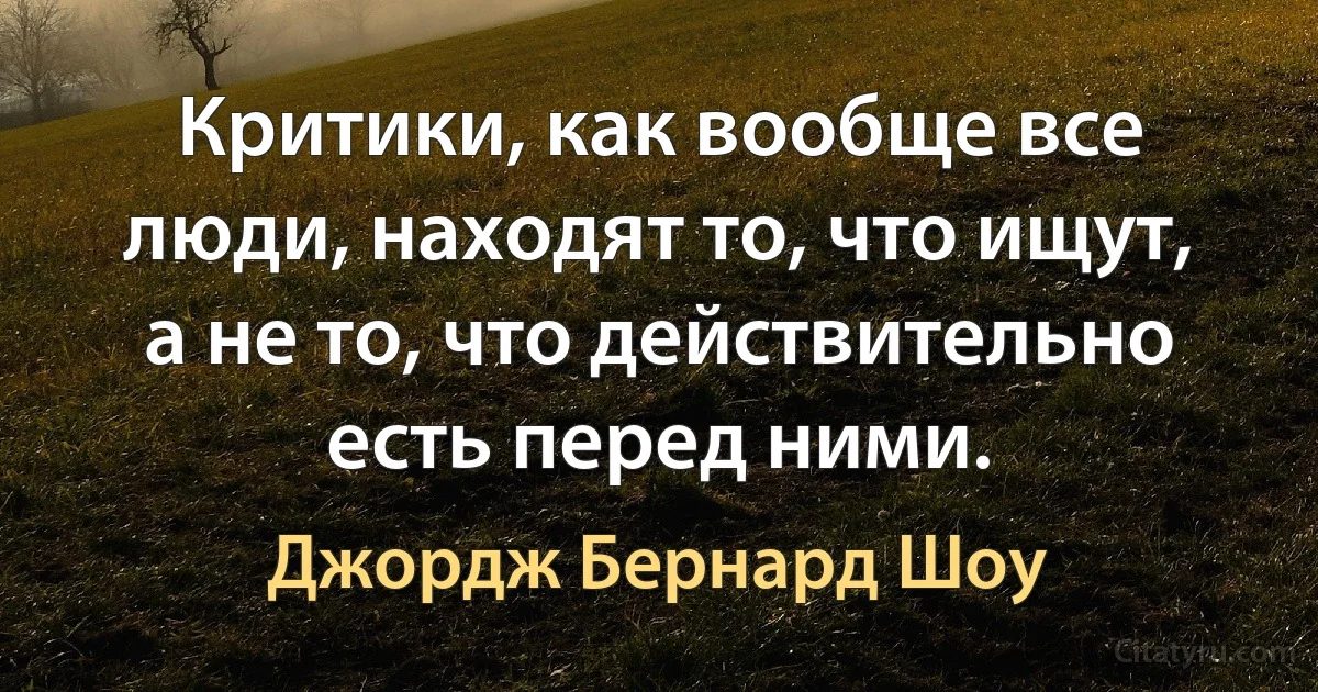 Критики, как вообще все люди, находят то, что ищут, а не то, что действительно есть перед ними. (Джордж Бернард Шоу)