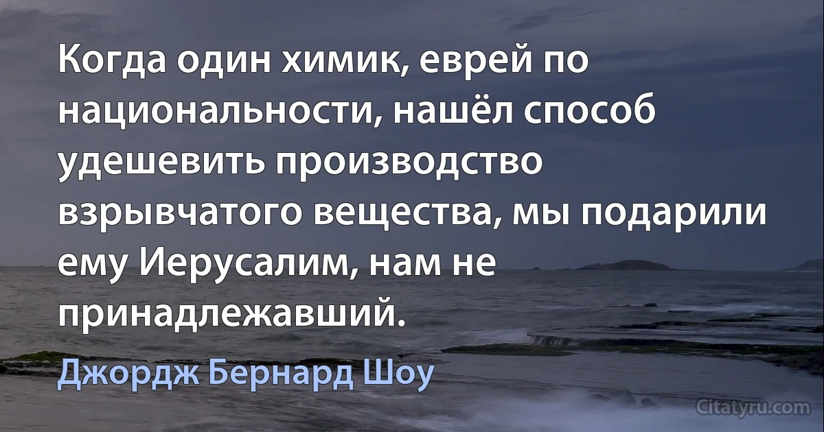 Когда один химик, еврей по национальности, нашёл способ удешевить производство взрывчатого вещества, мы подарили ему Иерусалим, нам не принадлежавший. (Джордж Бернард Шоу)