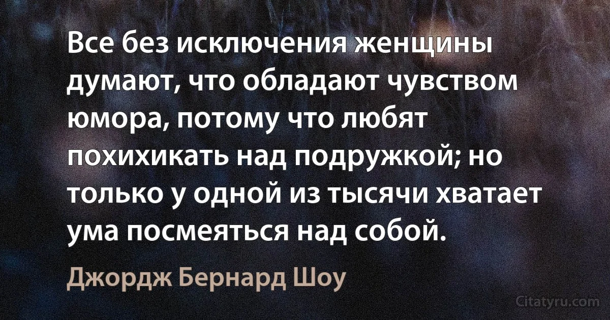 Все без исключения женщины думают, что обладают чувством юмора, потому что любят похихикать над подружкой; но только у одной из тысячи хватает ума посмеяться над собой. (Джордж Бернард Шоу)